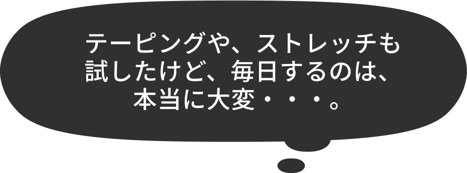 テーピングや、ストレッチも試したけど、毎日するのは、本当に大変・・・。